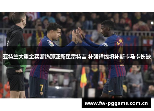 亚特兰大重金买断热那亚新星雷特吉 补强锋线填补斯卡马卡伤缺