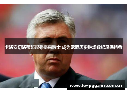 卡洛安切洛蒂超越弗格森爵士 成为欧冠历史胜场数纪录保持者 卡洛安切洛蒂超越弗格森爵士 成为欧冠历史胜场数纪录保持者